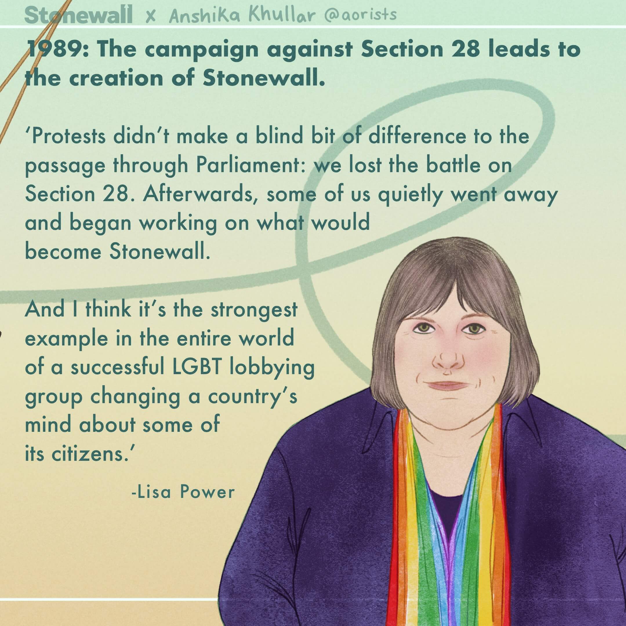 1989: The campaign against Section 28 leads to the creation of Stonewall. ‘Protests didn’t make a blind bit of difference to the passage through Parliament: we lost the battle on Section 28. Afterwards, some of us quietly went away and began working on what would become Stonewall. And I think it’s the strongest example in the entire world of a successful LGBT lobbying group changing a country’s mind about some of its citizens.’ Illustration of: Lisa Power